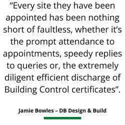 Service review - “Every site they have been appointed has been nothing short of faultless, whether it’s the prompt attendance to appointments, speedy replies to queries or, the extremely diligent efficient discharge of Building Control certificates”.