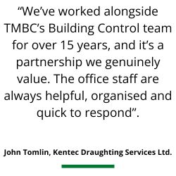“We’ve worked alongside TMBC’s Building Control team for over 15 years, and it’s a partnership we genuinely value. The office staff are always helpful, organised and quick to respond”.    John Tomlin, Kentec Draughting Services Ltd.